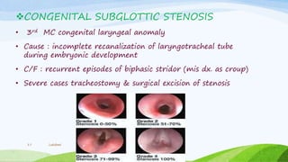 CONGENITAL SUBGLOTTIC STENOSIS
• 3rd MC congenital laryngeal anomaly
• Cause : incomplete recanalization of laryngotracheal tube
during embryonic development
• C/F : recurrent episodes of biphasic stridor (mis dx. as croup)
• Severe cases tracheostomy & surgical excision of stenosis
Lakshmi17
 