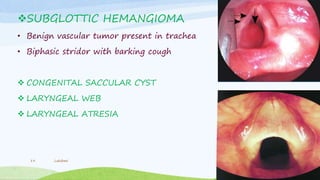 SUBGLOTTIC HEMANGIOMA
• Benign vascular tumor present in trachea
• Biphasic stridor with barking cough
 CONGENITAL SACCULAR CYST
 LARYNGEAL WEB
 LARYNGEAL ATRESIA
Lakshmi19
 
