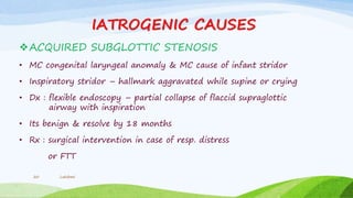 IATROGENIC CAUSES
ACQUIRED SUBGLOTTIC STENOSIS
• MC congenital laryngeal anomaly & MC cause of infant stridor
• Inspiratory stridor – hallmark aggravated while supine or crying
• Dx : flexible endoscopy – partial collapse of flaccid supraglottic
airway with inspiration
• Its benign & resolve by 18 months
• Rx : surgical intervention in case of resp. distress
or FTT
Lakshmi20
 