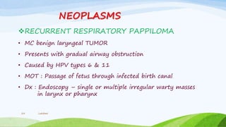 NEOPLASMS
RECURRENT RESPIRATORY PAPPILOMA
• MC benign laryngeal TUMOR
• Presents with gradual airway obstruction
• Caused by HPV types 6 & 11
• MOT : Passage of fetus through infected birth canal
• Dx : Endoscopy – single or multiple irregular warty masses
in larynx or pharynx
Lakshmi23
 