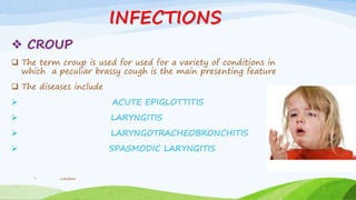 INFECTIONS
 CROUP
 The term croup is used for used for a variety of conditions in
which a peculiar brassy cough is the main presenting feature
 The diseases include
 ACUTE EPIGLOTTITIS
 LARYNGITIS
 LARYNGOTRACHEOBRONCHITIS
 SPASMODIC LARYNGITIS
Lakshmi7
 
