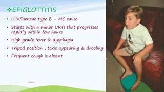 EPIGLOTTITIS
• H.Influenzae type B – MC cause
• Starts with a minor URTI that progresses
rapidly within few hours
• High grade fever & dysphagia
• Tripod position , toxic appearing & drooling
• Frequent cough is absent
Lakshmi8
 