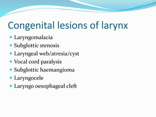 Congenital lesions of larynx
 Laryngomalacia
 Subglottic stenosis
 Laryngeal web/atresia/cyst
 Vocal cord paralysis
 Subglottic haemangioma
 Laryngocele
 Laryngo oesophageal cleft
 