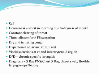  C/F
 Hoarseness – worst in morning due to dryness of mouth
 Constant clearing of throat
 Throat discomfort/ FB sensation
 Dry and irritating cough
 Hyperaemia of larynx, vc dull red
 Viscid secretions at vc and interarytenoid region
 D/D – chronic specific laryngitis
 Diagnosis – X Ray PNS/Chest X Ray, throat swab, flexible
laryngoscopy/biopsy
 
