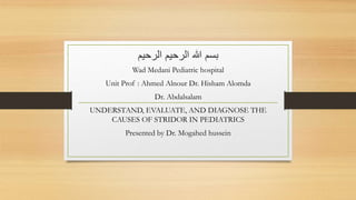 ‫الرح‬ ‫هللا‬ ‫بسم‬‫ي‬‫الرحيم‬ ‫م‬
Wad Medani Pediatric hospital
Unit Prof : Ahmed Alnour Dr. Hisham Alomda
Dr. Abdalsalam
UNDERSTAND, EVALUATE, AND DIAGNOSE THE
CAUSES OF STRIDOR IN PEDIATRICS
Presented by Dr. Mogahed hussein
 