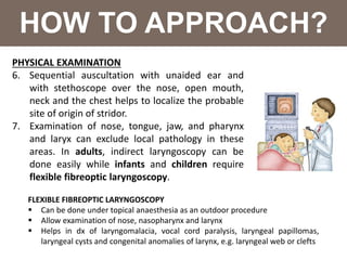 HOW TO APPROACH?
PHYSICAL EXAMINATION
6. Sequential auscultation with unaided ear and
with stethoscope over the nose, open mouth,
neck and the chest helps to localize the probable
site of origin of stridor.
7. Examination of nose, tongue, jaw, and pharynx
and laryx can exclude local pathology in these
areas. In adults, indirect laryngoscopy can be
done easily while infants and children require
flexible fibreoptic laryngoscopy.
FLEXIBLE FIBREOPTIC LARYNGOSCOPY
 Can be done under topical anaesthesia as an outdoor procedure
 Allow examination of nose, nasopharynx and larynx
 Helps in dx of laryngomalacia, vocal cord paralysis, laryngeal papillomas,
laryngeal cysts and congenital anomalies of larynx, e.g. laryngeal web or clefts
 