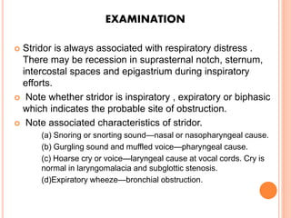  Stridor is always associated with respiratory distress .
There may be recession in suprasternal notch, sternum,
intercostal spaces and epigastrium during inspiratory
efforts.
 Note whether stridor is inspiratory , expiratory or biphasic
which indicates the probable site of obstruction.
 Note associated characteristics of stridor.
(a) Snoring or snorting sound—nasal or nasopharyngeal cause.
(b) Gurgling sound and muffled voice—pharyngeal cause.
(c) Hoarse cry or voice—laryngeal cause at vocal cords. Cry is
normal in laryngomalacia and subglottic stenosis.
(d)Expiratory wheeze—bronchial obstruction.
EXAMINATION
 
