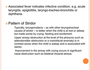  Associated fever indicates infective condition, e.g. acute
laryngitis, epiglottitis, laryngo-tracheo-bronchitis or
diphtheria.
 Pattern of Stridor
Typically, laryngomalacia – as with other laryngotracheal
causes of stridor – is better when the child is at rest or asleep
but made worse by crying, feeding and excitement.
Upper airway obstruction at the level of the pharynx( such as
adenotonsillar obstruction or a craniofacial anomaly) is in
contrast worse when the child is asleep and is associated with
stertor.
Improvement in the airway with crying occurs in significant
nasal obstruction such as bilateral choanal atresia.
 