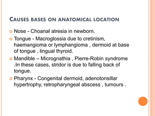 CAUSES BASES ON ANATOMICAL LOCATION
 Nose - Choanal atresia in newborn.
 Tongue - Macroglossia due to cretinism,
haemangioma or lymphangioma , dermoid at base
of tongue , lingual thyroid.
 Mandible – Micrognathia , Pierre-Robin syndrome
.In these cases, stridor is due to falling back of
tongue.
 Pharynx - Congenital dermoid, adenotonsillar
hypertrophy, retropharyngeal abscess , tumours .
 