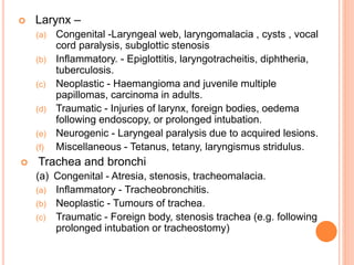  Larynx –
(a) Congenital -Laryngeal web, laryngomalacia , cysts , vocal
cord paralysis, subglottic stenosis
(b) Inflammatory. - Epiglottitis, laryngotracheitis, diphtheria,
tuberculosis.
(c) Neoplastic - Haemangioma and juvenile multiple
papillomas, carcinoma in adults.
(d) Traumatic - Injuries of larynx, foreign bodies, oedema
following endoscopy, or prolonged intubation.
(e) Neurogenic - Laryngeal paralysis due to acquired lesions.
(f) Miscellaneous - Tetanus, tetany, laryngismus stridulus.
 Trachea and bronchi
(a) Congenital - Atresia, stenosis, tracheomalacia.
(a) Inflammatory - Tracheobronchitis.
(b) Neoplastic - Tumours of trachea.
(c) Traumatic - Foreign body, stenosis trachea (e.g. following
prolonged intubation or tracheostomy)
 