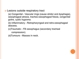  Lesions outside respiratory tract
(a) Congenital - Vascular rings (cause stridor and dysphagia),
oesophageal atresia, tracheo-oesophageal fistula, congenital
goitre, cystic hygroma.
(b) Inflammatory - Retropharyngeal and retro-oesophageal
abscess.
(c)Traumatic - FB oesophagus (secondary tracheal
compression).
(d)Tumours - Masses in neck.
 