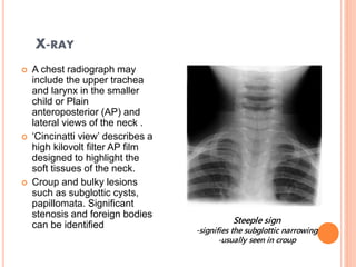 X-RAY
 A chest radiograph may
include the upper trachea
and larynx in the smaller
child or Plain
anteroposterior (AP) and
lateral views of the neck .
 ‘Cincinatti view’ describes a
high kilovolt filter AP film
designed to highlight the
soft tissues of the neck.
 Croup and bulky lesions
such as subglottic cysts,
papillomata. Significant
stenosis and foreign bodies
can be identified Steeple sign
-signifies the subglottic narrowing
-usually seen in croup
 