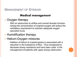 MANAGEMENT OF STRIDOR
Medical management
 Oxygen therapy
• With an obstruction to airflow and normal alveolar function,
raising the concentration of inspired oxygen will reduce the
ventilatory requirement to maintain adequate oxygen
saturation levels
 Humdification therapy
 Helium-Oxygen mixtures
• Addition of helium to inspired gases is associated with a
reduction in the turbulence of flow . Thus recognized to
decrease airway resistance and have been used in the
management of patients with upper airway obstruction.
 