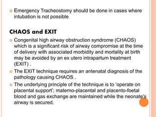 Emergency Tracheostomy should be done in cases where
intubation is not possible
CHAOS and EXIT
 Congenital high airway obstruction syndrome (CHAOS)
which is a significant risk of airway compromise at the time
of delivery with associated morbidity and mortality at birth
may be avoided by an ex utero intrapartum treatment
(EXIT) .
 The EXIT technique requires an antenatal diagnosis of the
pathology causing CHAOS .
 The underlying principle of the technique is to ‘operate on
placental support’; materno-placental and placento-foetal
blood and gas exchange are maintained while the neonate’s
airway is secured.
 