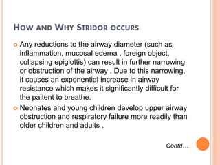 HOW AND WHY STRIDOR OCCURS
 Any reductions to the airway diameter (such as
inflammation, mucosal edema , foreign object,
collapsing epiglottis) can result in further narrowing
or obstruction of the airway . Due to this narrowing,
it causes an exponential increase in airway
resistance which makes it significantly difficult for
the paitent to breathe.
 Neonates and young children develop upper airway
obstruction and respiratory failure more readily than
older children and adults .
Contd…
 