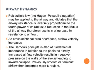 AIRWAY DYNAMICS
 Poiseuille’s law (the Hagen–Poiseuille equation)
may be applied to the airway and dictates that the
airway resistance is inversely proportional to the
fourth power of its radius; a reduction in the radius
of the airway therefore results in a increase in
resistance to airflow .
 As cross sectional area decreases, airflow velocity
increases
 The Bernoulli principle is also of fundamental
importance in relation to the pediatric airway.
Increased airflow velocity results in negative
pressure on the walls of the airway leading to
inward collapse. Previously smooth or ‘laminar’
airflow then becomes more turbulent.
 