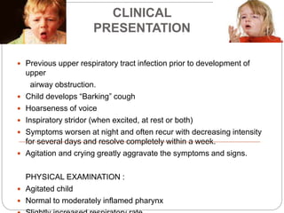 CLINICAL
PRESENTATION
 Previous upper respiratory tract infection prior to development of
upper
airway obstruction.
 Child develops “Barking” cough
 Hoarseness of voice
 Inspiratory stridor (when excited, at rest or both)
 Symptoms worsen at night and often recur with decreasing intensity
for several days and resolve completely within a week.
 Agitation and crying greatly aggravate the symptoms and signs.
PHYSICAL EXAMINATION :
 Agitated child
 Normal to moderately inflamed pharynx
 