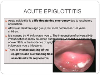 ACUTE EPIGLOTTITIS
 Acute epiglottitis is a life-threatening emergency due to respiratory
obstruction.
 Affects all children’s age group, but most common in 1- 6 years
children.
 It is caused by H. influenzae type b. The introduction of universal Hib
immunisation in many countries during infancy has led to a decrease
of over 99% in the incidence of epiglottitis and other invasive H.
influenzae type b infections.
 There is intense swelling of the
epiglottis and surrounding tissues
associated with septicaemia.
 