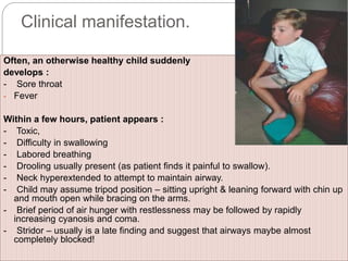 Clinical manifestation.
Often, an otherwise healthy child suddenly
develops :
- Sore throat
- Fever
Within a few hours, patient appears :
- Toxic,
- Difficulty in swallowing
- Labored breathing
- Drooling usually present (as patient finds it painful to swallow).
- Neck hyperextended to attempt to maintain airway.
- Child may assume tripod position – sitting upright & leaning forward with chin up
and mouth open while bracing on the arms.
- Brief period of air hunger with restlessness may be followed by rapidly
increasing cyanosis and coma.
- Stridor – usually is a late finding and suggest that airways maybe almost
completely blocked!
 