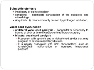 Subglottic stenosis
 inspiratory or biphasic stridor
 congenital - incomplete canalization of the subglottis and
cricoid rings.
 Acquired - is most commonly caused by prolonged intubation.
Vocal cord dysfunction
 unilateral vocal cord paralysis - congenital or secondary to
trauma at birth or time of cardiac or intrathoracic surgery
 bilateral vocal cord paralysis
 Pt present with aphonia and a high-pitched stridor that may
progress to severe respiratory distress.
 It is usually associated with CNS abnormalities, such as
Arnold-Chiari malformation or increased intracranial
pressure
 