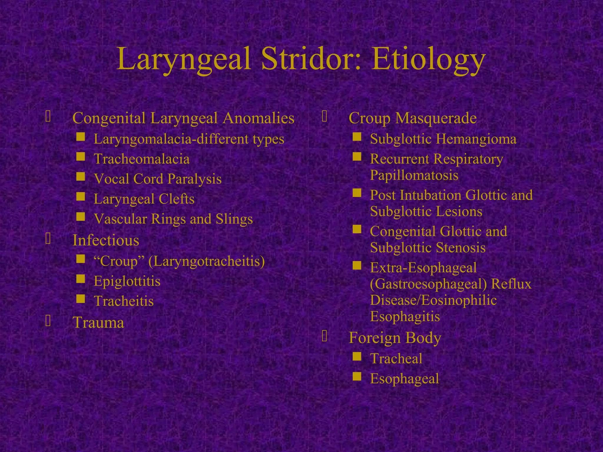  Congenital Laryngeal Anomalies
 Laryngomalacia-different types
 Tracheomalacia
 Vocal Cord Paralysis
 Laryngeal Clefts
 Vascular Rings and Slings
 Infectious
 “Croup” (Laryngotracheitis)
 Epiglottitis
 Tracheitis
 Trauma
 Croup Masquerade
 Subglottic Hemangioma
 Recurrent Respiratory
Papillomatosis
 Post Intubation Glottic and
Subglottic Lesions
 Congenital Glottic and
Subglottic Stenosis
 Extra-Esophageal
(Gastroesophageal) Reflux
Disease/Eosinophilic
Esophagitis
 Foreign Body
 Tracheal
 Esophageal
Laryngeal Stridor: Etiology
 