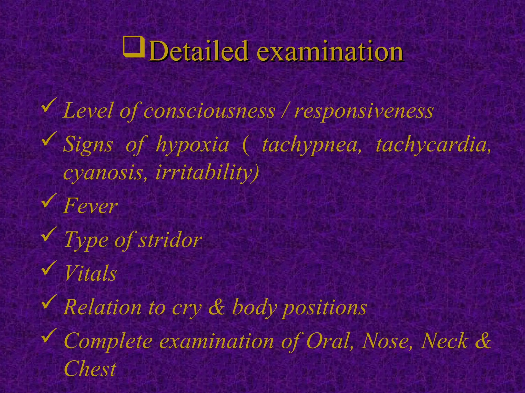 Detailed examinationDetailed examination
 Level of consciousness / responsiveness
 Signs of hypoxia ( tachypnea, tachycardia,
cyanosis, irritability)
 Fever
 Type of stridor
 Vitals
 Relation to cry & body positions
 Complete examination of Oral, Nose, Neck &
Chest
 