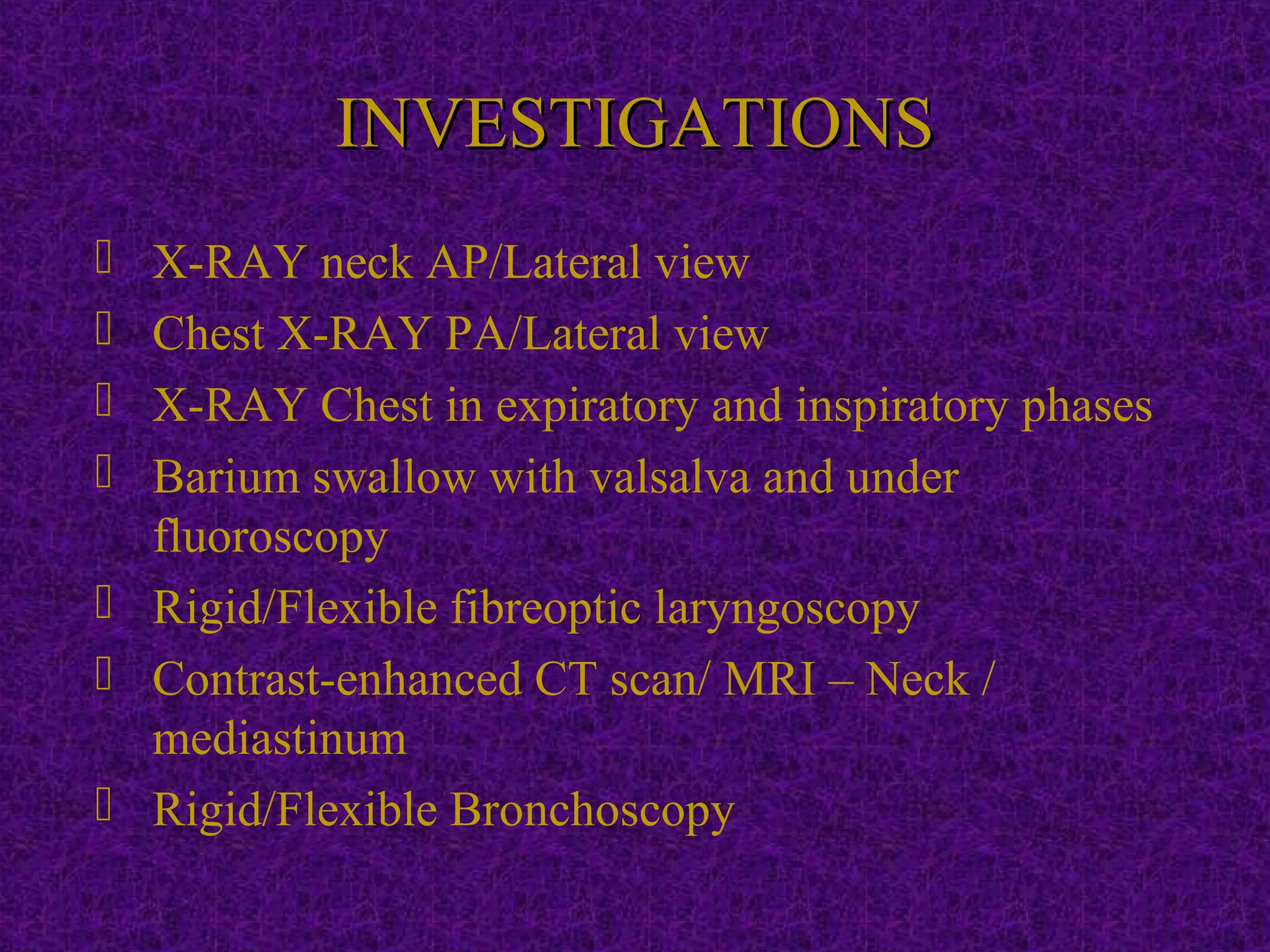 INVESTIGATIONSINVESTIGATIONS
 X-RAY neck AP/Lateral view
 Chest X-RAY PA/Lateral view
 X-RAY Chest in expiratory and inspiratory phases
 Barium swallow with valsalva and under
fluoroscopy
 Rigid/Flexible fibreoptic laryngoscopy
 Contrast-enhanced CT scan/ MRI – Neck /
mediastinum
 Rigid/Flexible Bronchoscopy
 