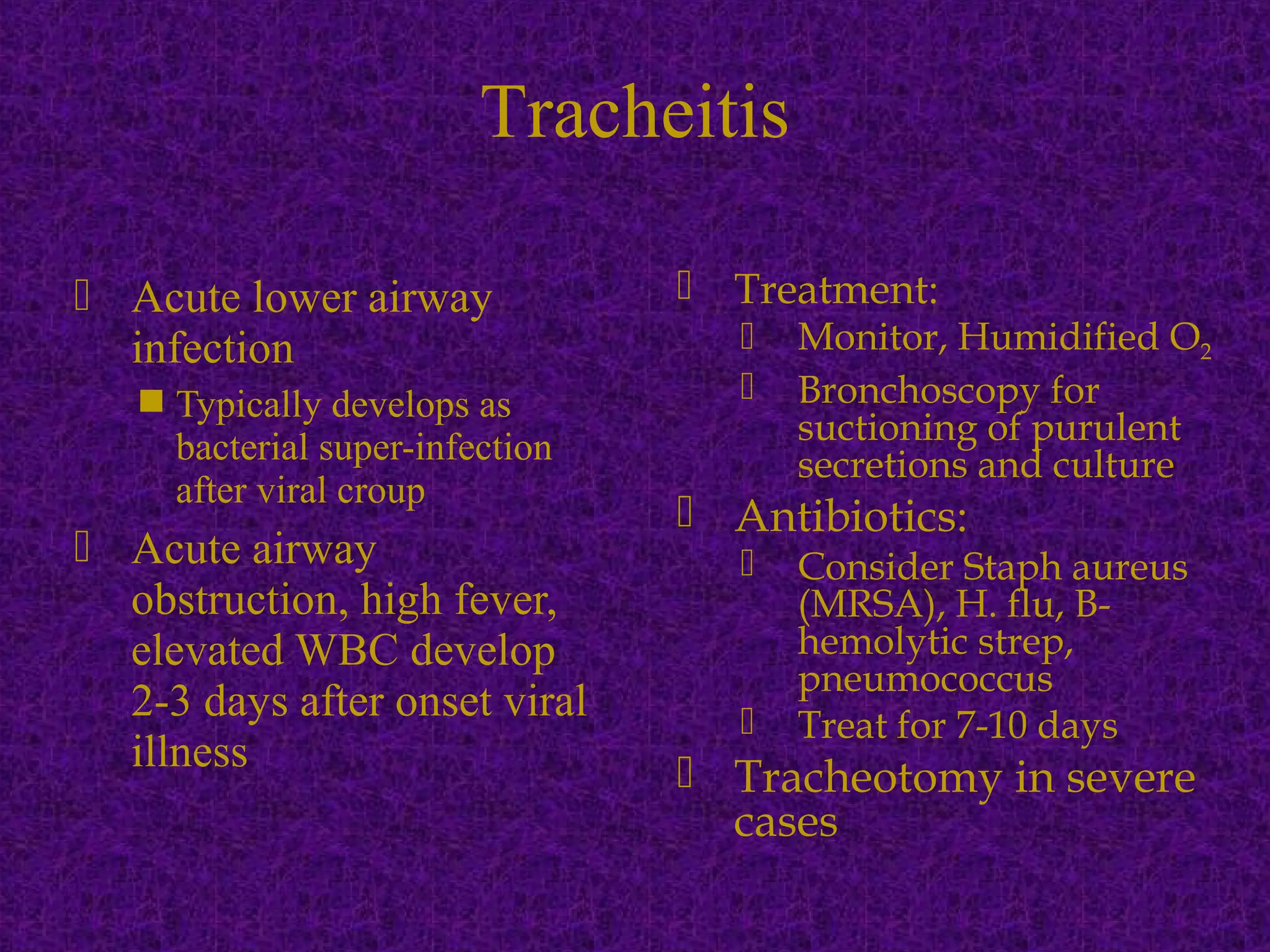 Acute lower airway
infection
 Typically develops as
bacterial super-infection
after viral croup
 Acute airway
obstruction, high fever,
elevated WBC develop
2-3 days after onset viral
illness
 Treatment:
 Monitor, Humidified O2
 Bronchoscopy for
suctioning of purulent
secretions and culture
 Antibiotics:
 Consider Staph aureus
(MRSA), H. flu, B-
hemolytic strep,
pneumococcus
 Treat for 7-10 days
 Tracheotomy in severe
cases
Tracheitis
 