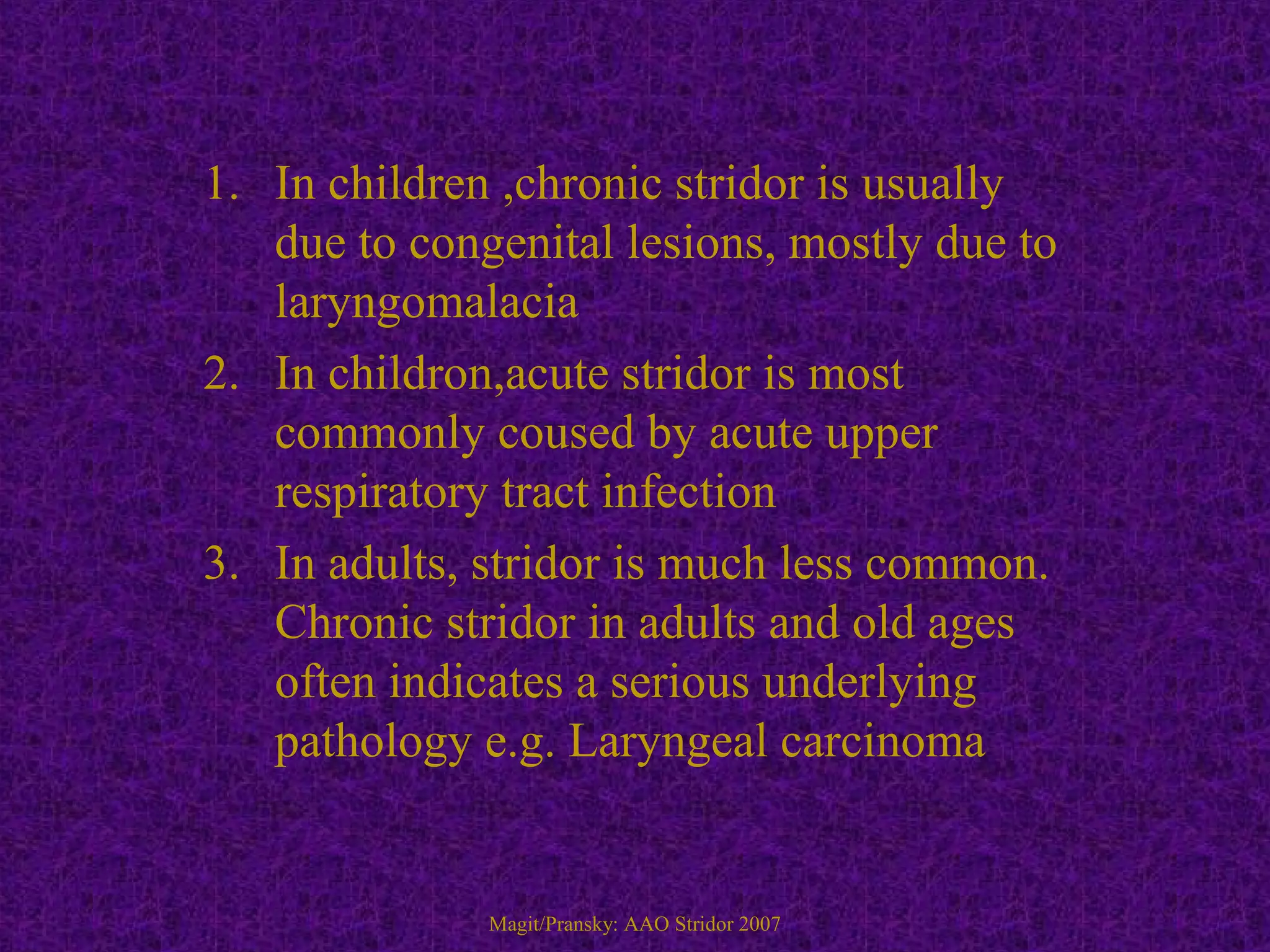 1. In children ,chronic stridor is usually
due to congenital lesions, mostly due to
laryngomalacia
2. In childron,acute stridor is most
commonly coused by acute upper
respiratory tract infection
3. In adults, stridor is much less common.
Chronic stridor in adults and old ages
often indicates a serious underlying
pathology e.g. Laryngeal carcinoma
Magit/Pransky: AAO Stridor 2007
 