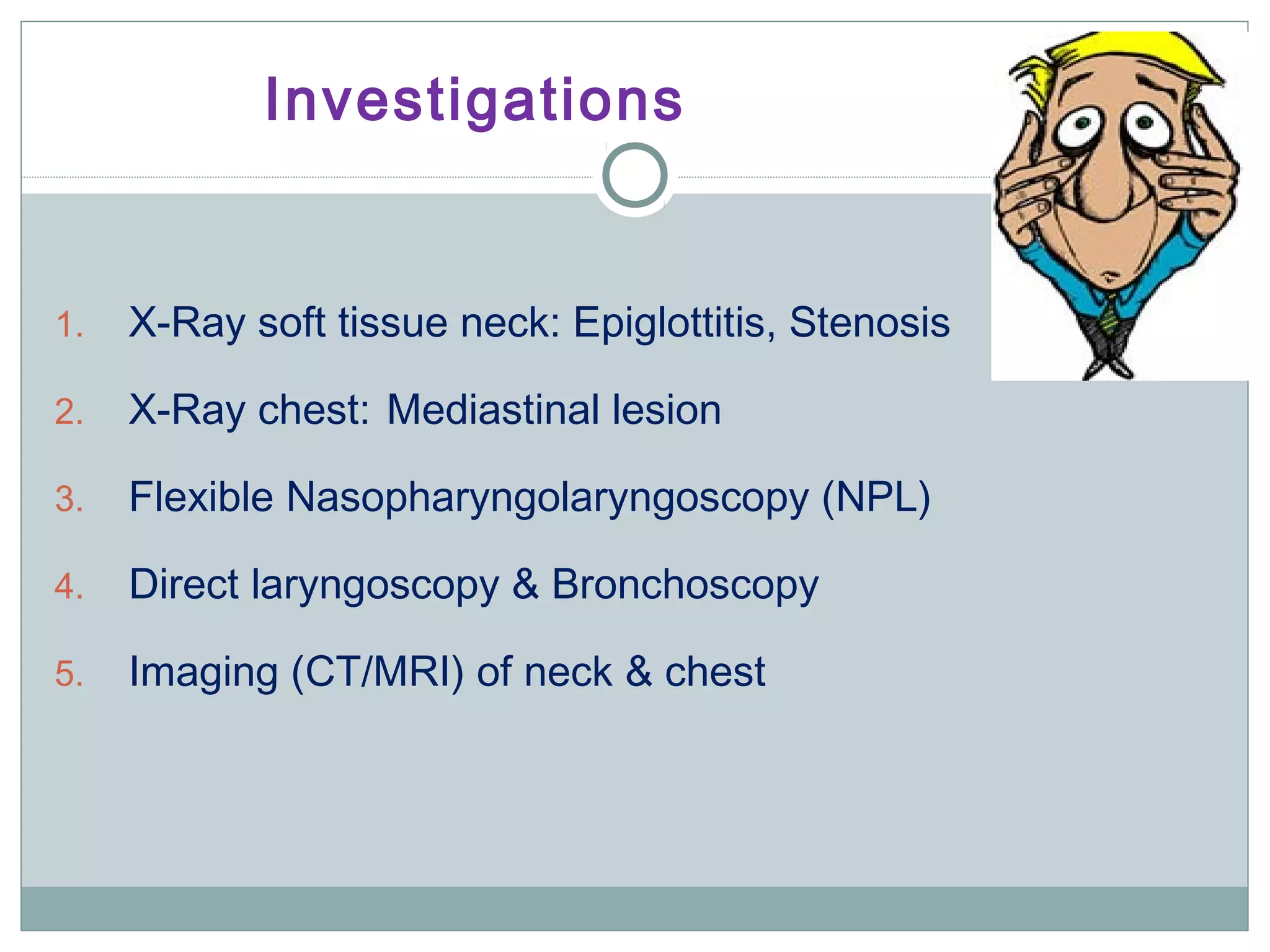 Investigations
1. X-Ray soft tissue neck: Epiglottitis, Stenosis
2. X-Ray chest: Mediastinal lesion
3. Flexible Nasopharyngolaryngoscopy (NPL)
4. Direct laryngoscopy & Bronchoscopy
5. Imaging (CT/MRI) of neck & chest
 