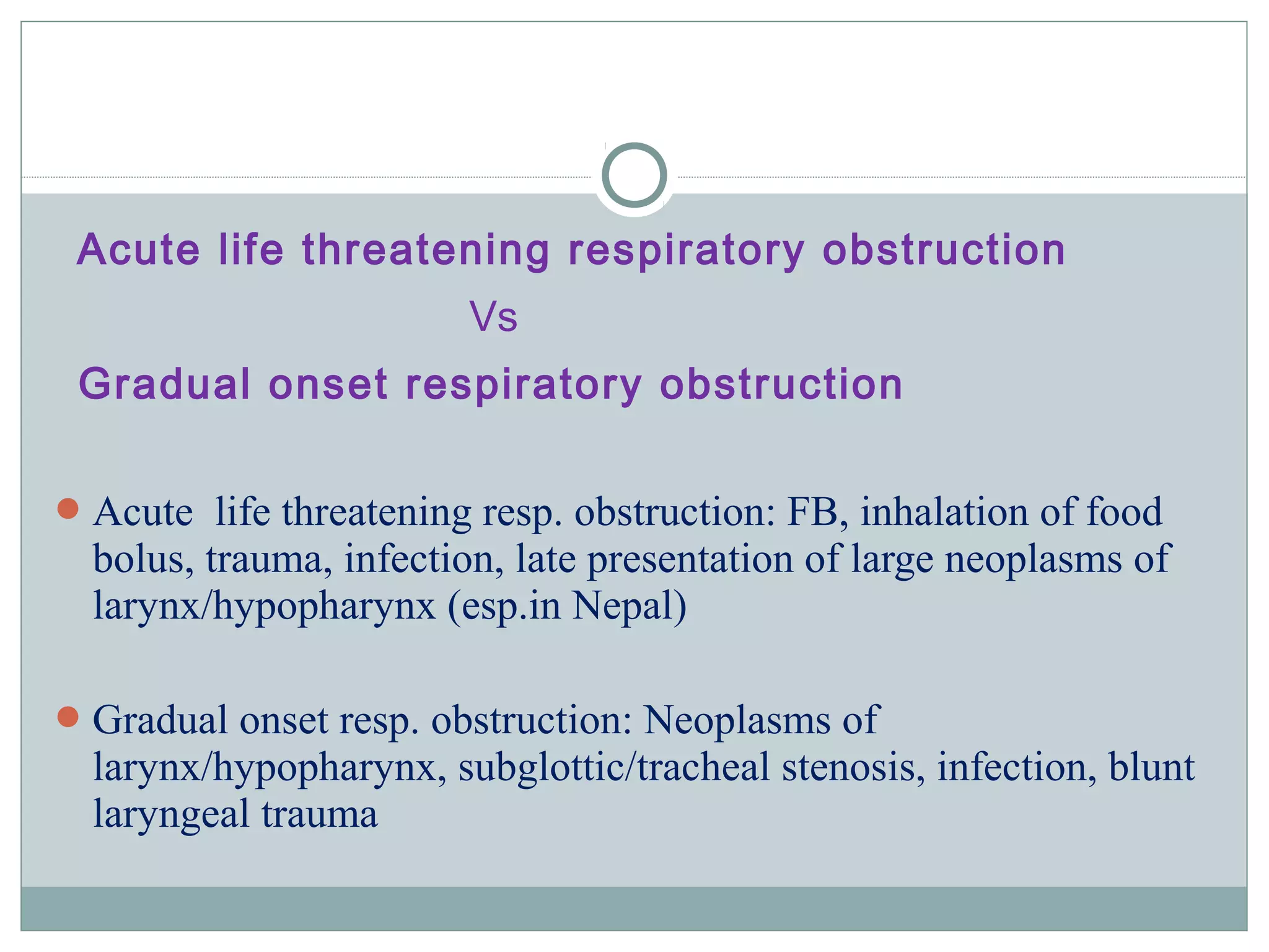 Acute life threatening respiratory obstruction
Vs
Gradual onset respiratory obstruction
Acute life threatening resp. obstruction: FB, inhalation of food
bolus, trauma, infection, late presentation of large neoplasms of
larynx/hypopharynx (esp.in Nepal)
Gradual onset resp. obstruction: Neoplasms of
larynx/hypopharynx, subglottic/tracheal stenosis, infection, blunt
laryngeal trauma
 