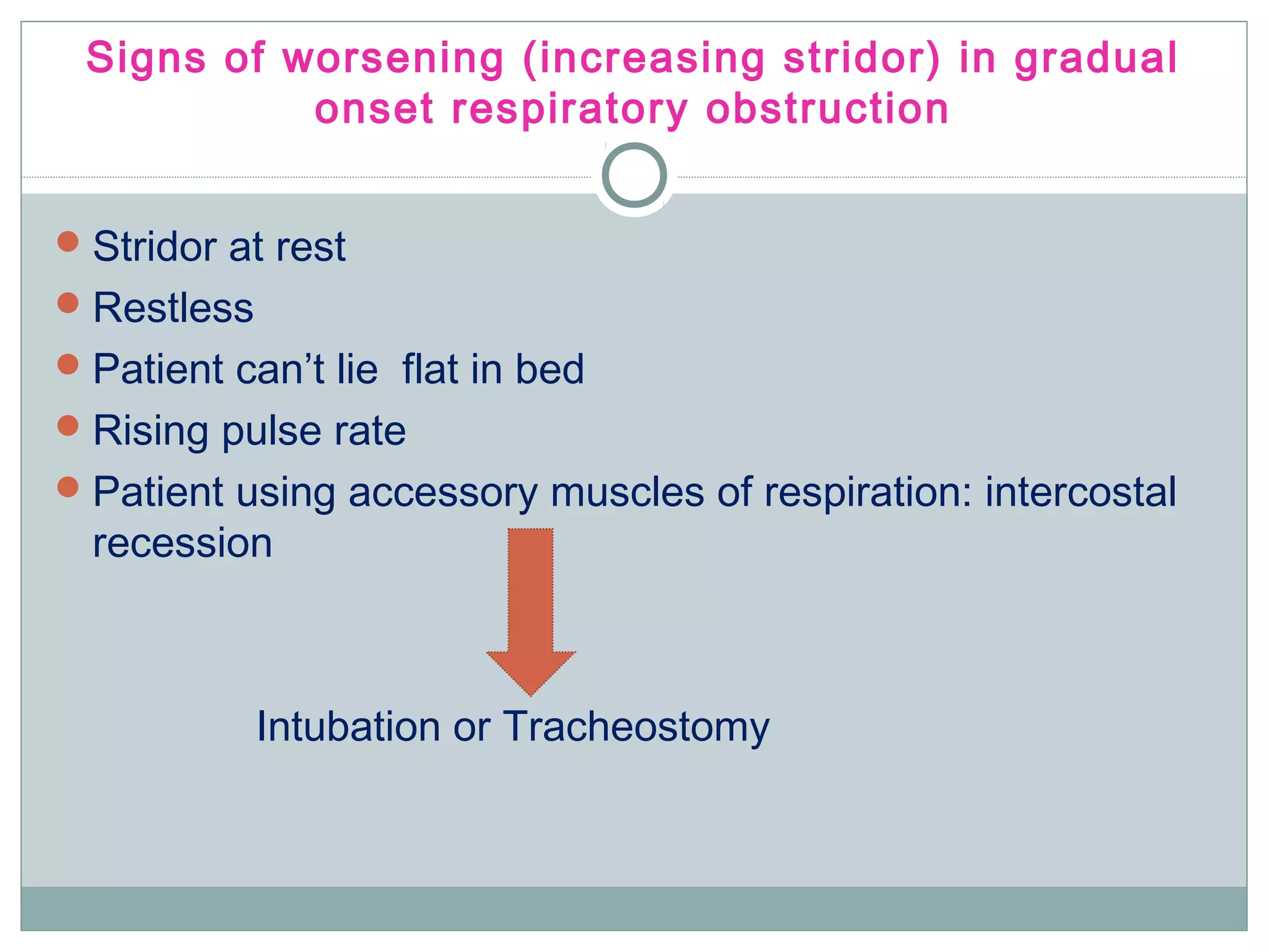 Signs of worsening (increasing stridor) in gradual
onset respiratory obstruction
Stridor at rest
Restless
Patient can’t lie flat in bed
Rising pulse rate
Patient using accessory muscles of respiration: intercostal
recession
Intubation or Tracheostomy
 