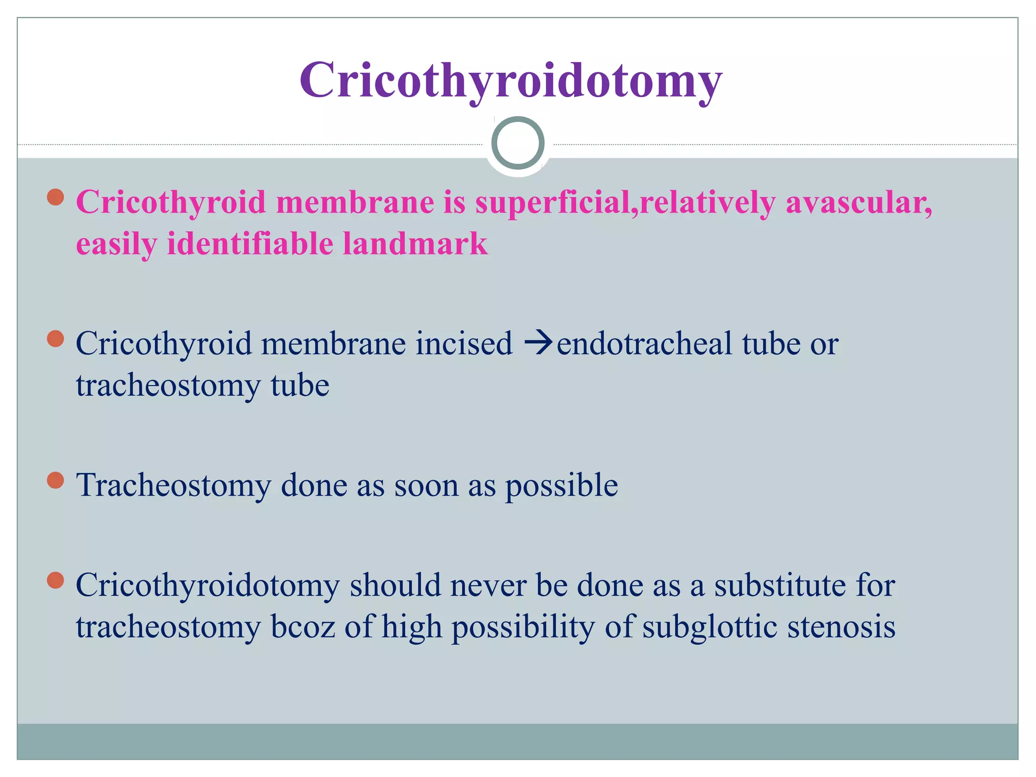 Cricothyroidotomy
Cricothyroid membrane is superficial,relatively avascular,
easily identifiable landmark
Cricothyroid membrane incised endotracheal tube or
tracheostomy tube
Tracheostomy done as soon as possible
Cricothyroidotomy should never be done as a substitute for
tracheostomy bcoz of high possibility of subglottic stenosis
 