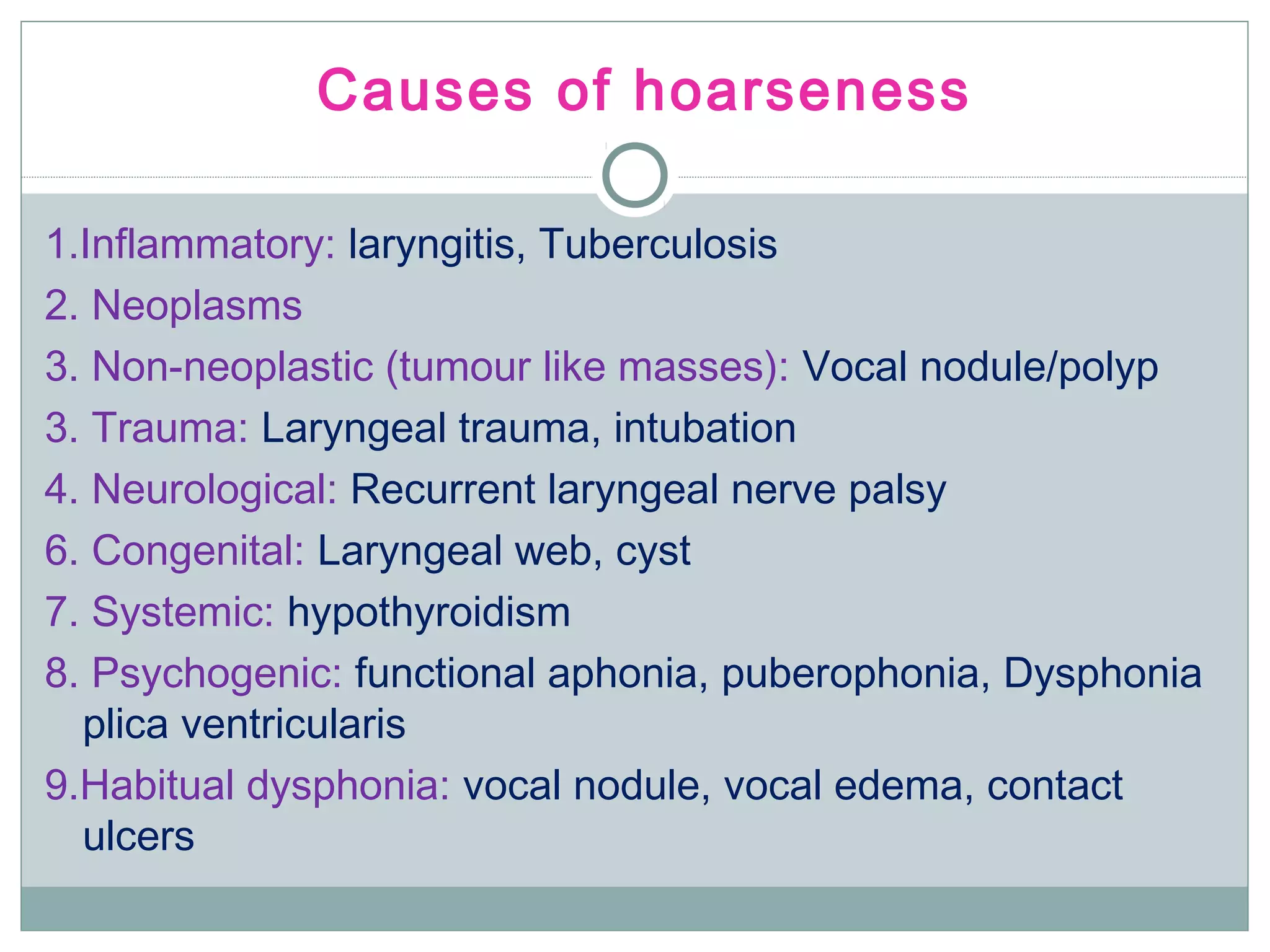 Causes of hoarseness
1.Inflammatory: laryngitis, Tuberculosis
2. Neoplasms
3. Non-neoplastic (tumour like masses): Vocal nodule/polyp
3. Trauma: Laryngeal trauma, intubation
4. Neurological: Recurrent laryngeal nerve palsy
6. Congenital: Laryngeal web, cyst
7. Systemic: hypothyroidism
8. Psychogenic: functional aphonia, puberophonia, Dysphonia
plica ventricularis
9.Habitual dysphonia: vocal nodule, vocal edema, contact
ulcers
 