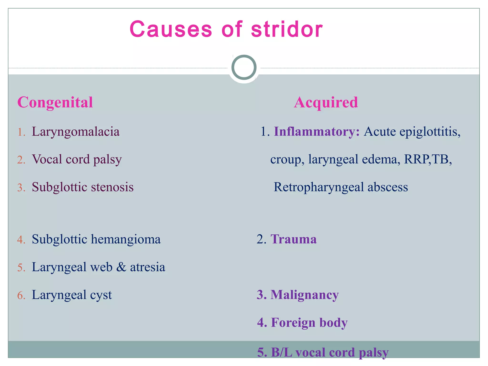Congenital Acquired
1. Laryngomalacia 1. Inflammatory: Acute epiglottitis,
2. Vocal cord palsy croup, laryngeal edema, RRP,TB,
3. Subglottic stenosis Retropharyngeal abscess
4. Subglottic hemangioma 2. Trauma
5. Laryngeal web & atresia
6. Laryngeal cyst 3. Malignancy
4. Foreign body
5. B/L vocal cord palsy
Causes of stridor
 