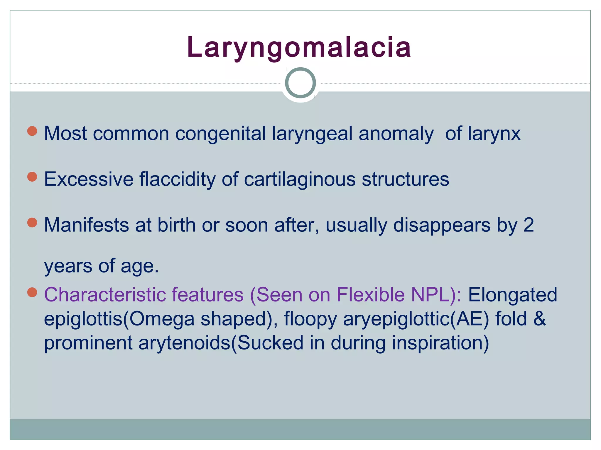 Laryngomalacia
Most common congenital laryngeal anomaly of larynx
Excessive flaccidity of cartilaginous structures
Manifests at birth or soon after, usually disappears by 2
years of age.
Characteristic features (Seen on Flexible NPL): Elongated
epiglottis(Omega shaped), floopy aryepiglottic(AE) fold &
prominent arytenoids(Sucked in during inspiration)
 