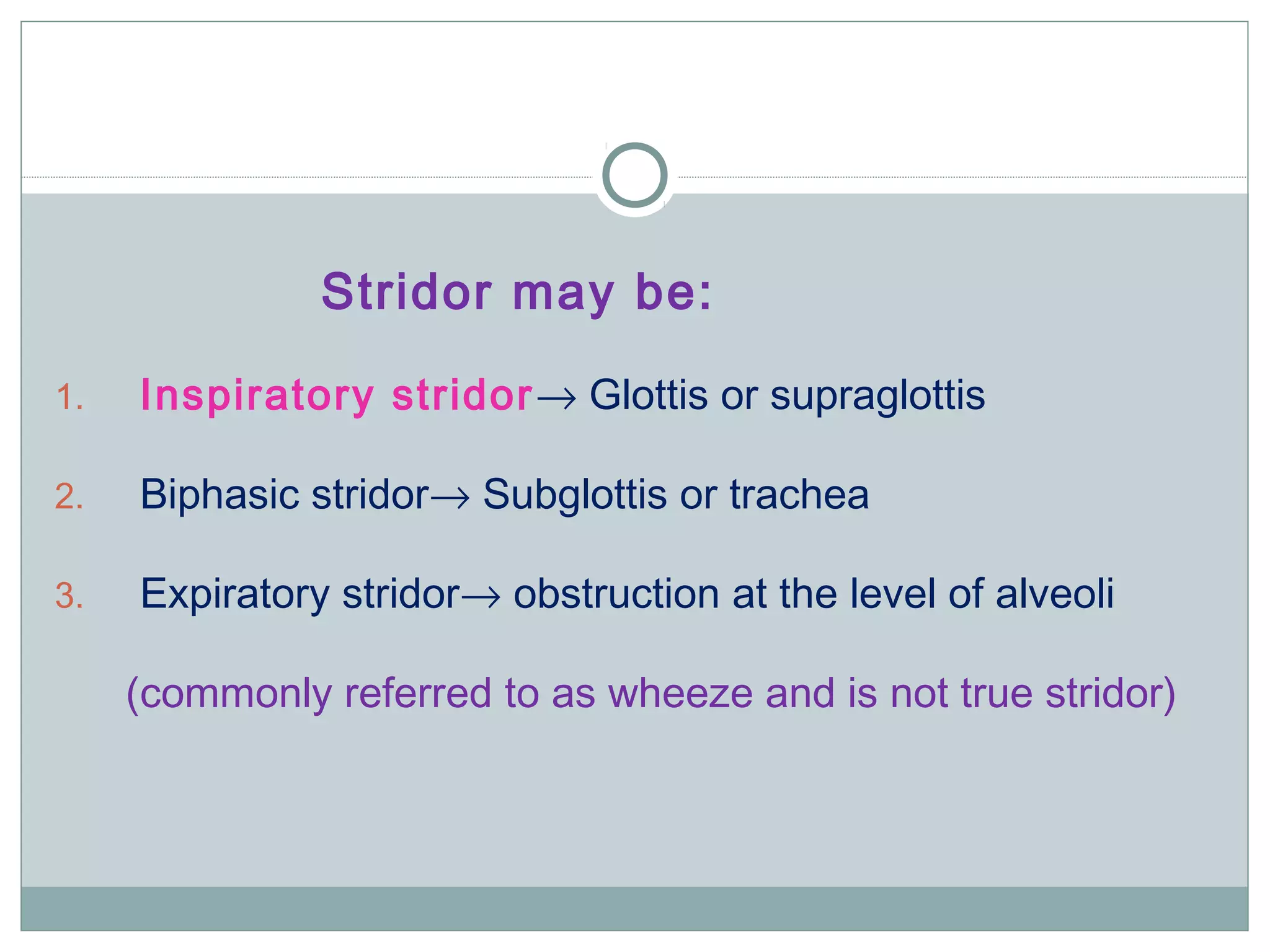 Stridor may be:
1. Inspiratory stridor→ Glottis or supraglottis
2. Biphasic stridor→ Subglottis or trachea
3. Expiratory stridor→ obstruction at the level of alveoli
(commonly referred to as wheeze and is not true stridor)
 