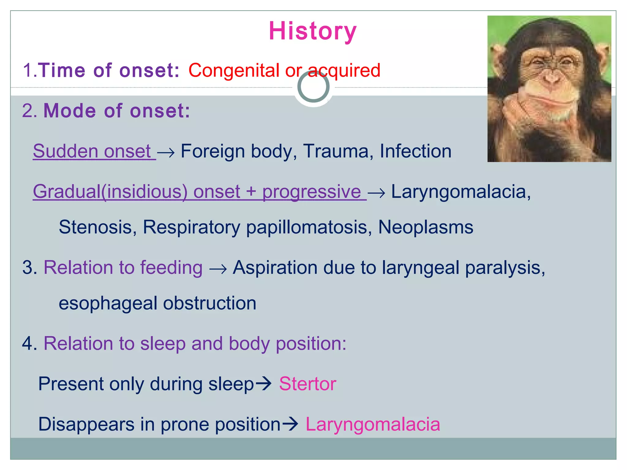 History
1.Time of onset: Congenital or acquired
2. Mode of onset:
Sudden onset → Foreign body, Trauma, Infection
Gradual(insidious) onset + progressive → Laryngomalacia,
Stenosis, Respiratory papillomatosis, Neoplasms
3. Relation to feeding → Aspiration due to laryngeal paralysis,
esophageal obstruction
4. Relation to sleep and body position:
Present only during sleep Stertor
Disappears in prone position Laryngomalacia
 