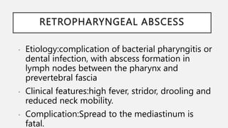RETROPHARYNGEAL ABSCESS
• Etiology:complication of bacterial pharyngitis or
dental infection, with abscess formation in
lymph nodes between the pharynx and
prevertebral fascia
• Clinical features:high fever, stridor, drooling and
reduced neck mobility.
• Complication:Spread to the mediastinum is
fatal.
 