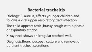 Bacterial tracheitis
Etiology: S. aureus, affects younger children and
follows a viral upper respiratory tract infection.
The child appears toxic ,brassy cough with biphasic
or expiratory stridor.
X-ray neck shows an irregular tracheal wall.
Diagnosis:Bronchoscopy ; culture and removal of
purulent tracheal secretions.
 