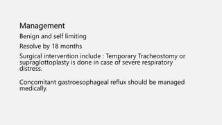Management
Benign and self limiting
Resolve by 18 months
Surgical intervention include : Temporary Tracheostomy or
supraglottoplasty is done in case of severe respiratory
distress.
Concomitant gastroesophageal reflux should be managed
medically.
 