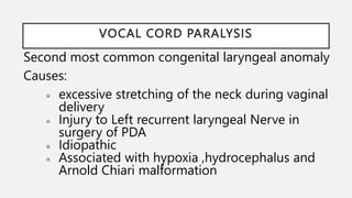 VOCAL CORD PARALYSIS
Second most common congenital laryngeal anomaly
Causes:
● excessive stretching of the neck during vaginal
delivery
● Injury to Left recurrent laryngeal Nerve in
surgery of PDA
● Idiopathic
● Associated with hypoxia ,hydrocephalus and
Arnold Chiari malformation
 