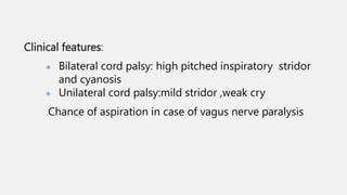Clinical features:
● Bilateral cord palsy: high pitched inspiratory stridor
and cyanosis
● Unilateral cord palsy:mild stridor ,weak cry
Chance of aspiration in case of vagus nerve paralysis
 