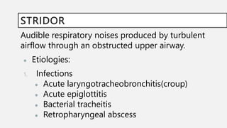 STRIDOR
Audible respiratory noises produced by turbulent
airflow through an obstructed upper airway.
● Etiologies:
1. Infections
● Acute laryngotracheobronchitis(croup)
● Acute epiglottitis
● Bacterial tracheitis
● Retropharyngeal abscess
 