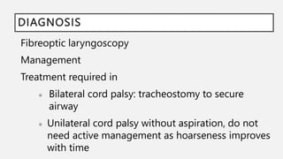 DIAGNOSIS
Fibreoptic laryngoscopy
Management
Treatment required in
● Bilateral cord palsy: tracheostomy to secure
airway
● Unilateral cord palsy without aspiration, do not
need active management as hoarseness improves
with time
 