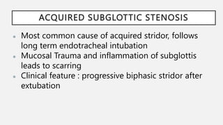 ACQUIRED SUBGLOTTIC STENOSIS
● Most common cause of acquired stridor, follows
long term endotracheal intubation
● Mucosal Trauma and inflammation of subglottis
leads to scarring
● Clinical feature : progressive biphasic stridor after
extubation
 
