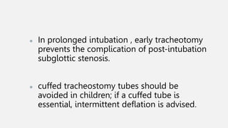 ● In prolonged intubation , early tracheotomy
prevents the complication of post-intubation
subglottic stenosis.
● cuffed tracheostomy tubes should be
avoided in children; if a cuffed tube is
essential, intermittent deflation is advised.
 