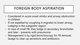 FOREIGN BODY ASPIRATION
● Considered in acute onset stridor and airway obstruction
in children
● If not expelled by coughing it migrates to lower airway,
Lodging in the subglottic region
● In case of small FB, they lodge in secondary bronchioles
and later - presents with pneumonia
● Management is by rigid bronchoscopy for FB removal,
lavage to clear up secretions and antibiotics.
 