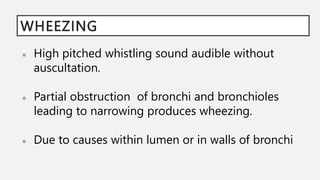 WHEEZING
● High pitched whistling sound audible without
auscultation.
● Partial obstruction of bronchi and bronchioles
leading to narrowing produces wheezing.
● Due to causes within lumen or in walls of bronchi
 