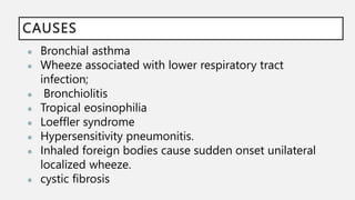 CAUSES
● Bronchial asthma
● Wheeze associated with lower respiratory tract
infection;
● Bronchiolitis
● Tropical eosinophilia
● Loeffler syndrome
● Hypersensitivity pneumonitis.
● Inhaled foreign bodies cause sudden onset unilateral
localized wheeze.
● cystic fibrosis
 